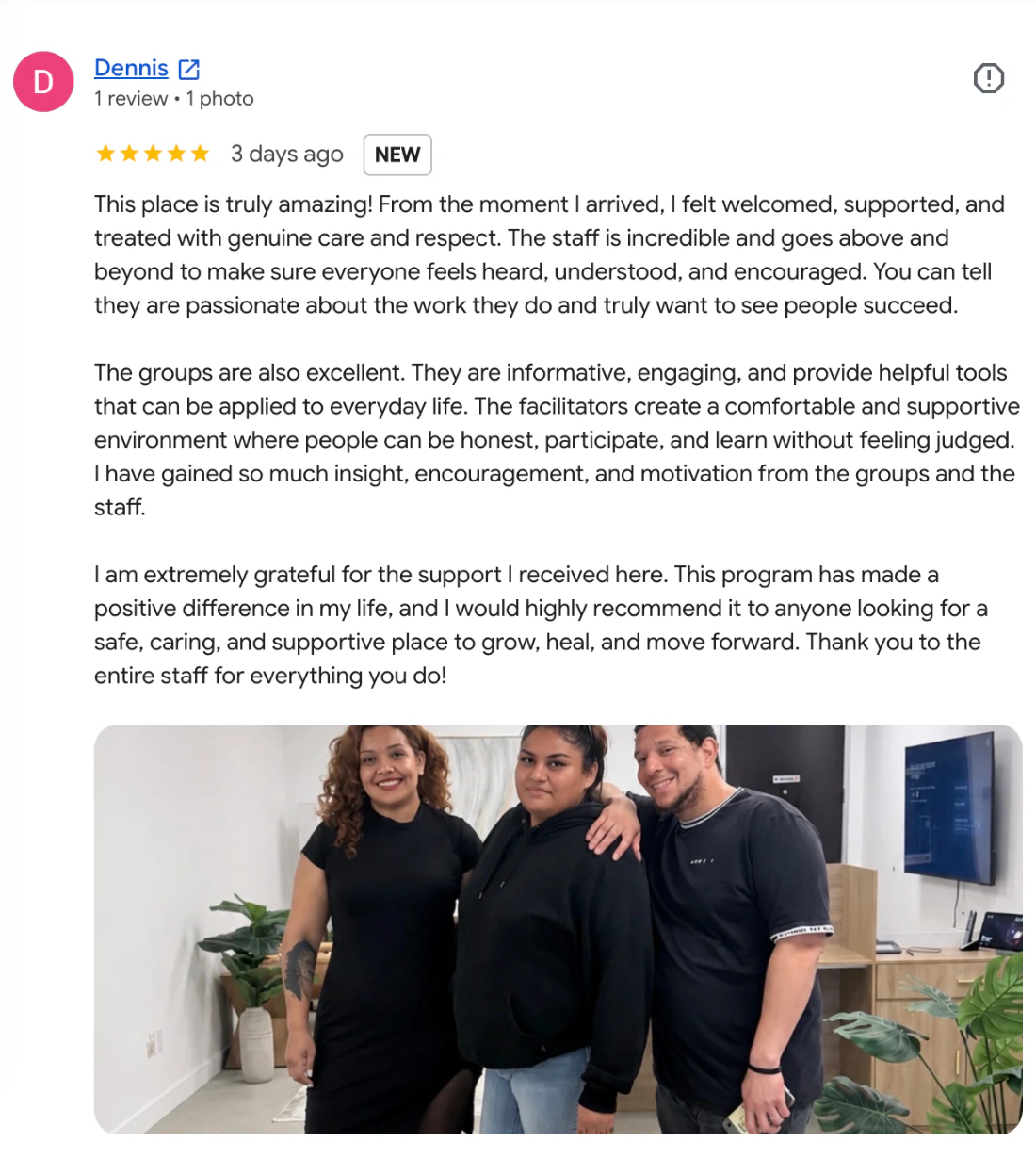 Five-star Google review from Dennis: “This place is truly amazing! From the moment I arrived, I felt welcomed, supported, and treated with genuine care and respect. The staff is incredible and goes above and beyond to make sure everyone feels heard, understood, and encouraged.” The review includes a photo posted by the reviewer.