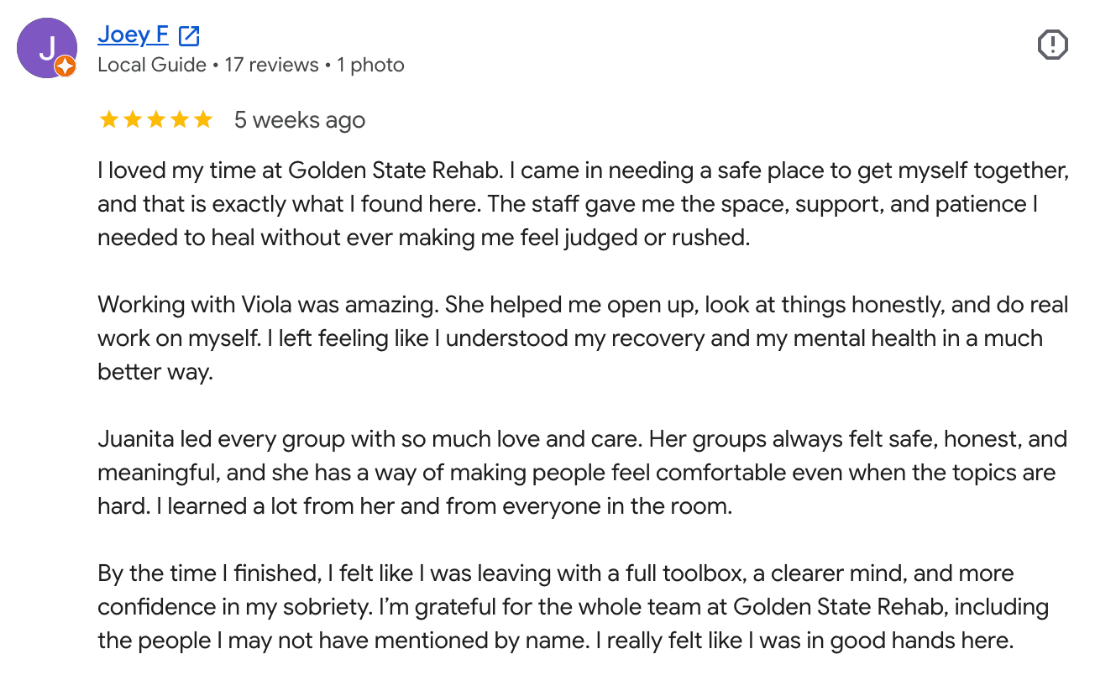 Five-star Google review from Joey F: “I loved my time at Golden State Rehab. I came in needing a safe place to get myself together, and that is exactly what I found here. The staff gave me the space, support, and patience I needed to heal without ever making me feel judged or rushed.”