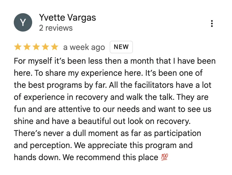 Five-star Google review from Yvette Vargas: “For myself it’s been less then a month that I have been here. To share my experience here. It’s been one of the best programs by far. All the facilitators have a lot of experience in recovery and walk the talk. They are fun and are attentive to our needs and want to see us shine and have a beautiful out look on recovery. There’s never a dull moment as far as participation and perception. We appreciate this program and hands down. We recommend this place.”