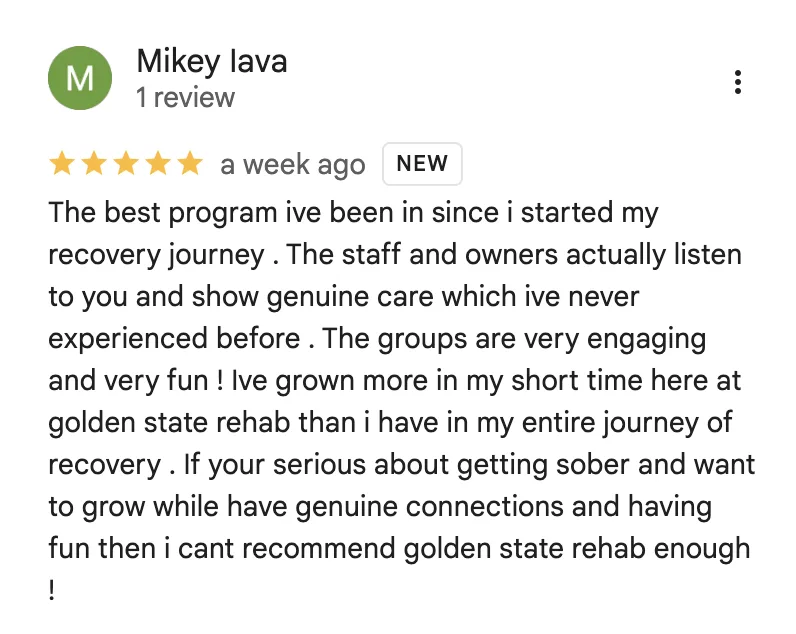 Five-star Google review from Mikey Iava: “The best program ive been in since i started my recovery journey. The staff and owners actually listen to you and show genuine care which ive never experienced before. The groups are very engaging and very fun! Ive grown more in my short time here at golden state rehab than i have in my entire journey of recovery. If your serious about getting sober and want to grow while have genuine connections and having fun then i cant recommend golden state rehab enough!”